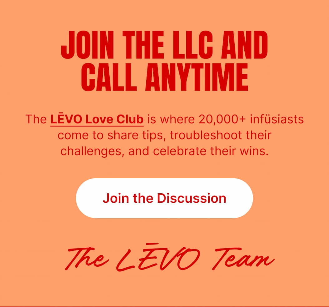 JOIN THE SUMMER BUZZ IN THE LLC The LĒVO Love Club is where 20,000+ infüsiasts come to swap ideas, show off creations, and get real answers from real people.  Whether you're infusing poolside or prepping for a sunny weekend bake, the LLC is where the good stuff happens. [Join the Discussion]  The LĒVO Team