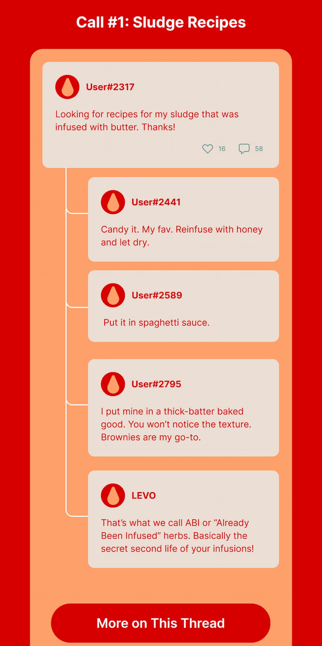Call #1: Sludge Recipes User#2317: Looking for recipes for my sludge that was infused with butter. Thanks! User#2441: Candy it. My fav. Reinfuse with honey and let dry. User#2589: Put it in spaghetti sauce. User#2795: I put mine in a thick-batter baked good. You won’t notice the texture. Brownies are my go-to. LEVO: That’s what we call ABI or “Already Been Infused” herbs. Basically the secret second life of your infusions! 