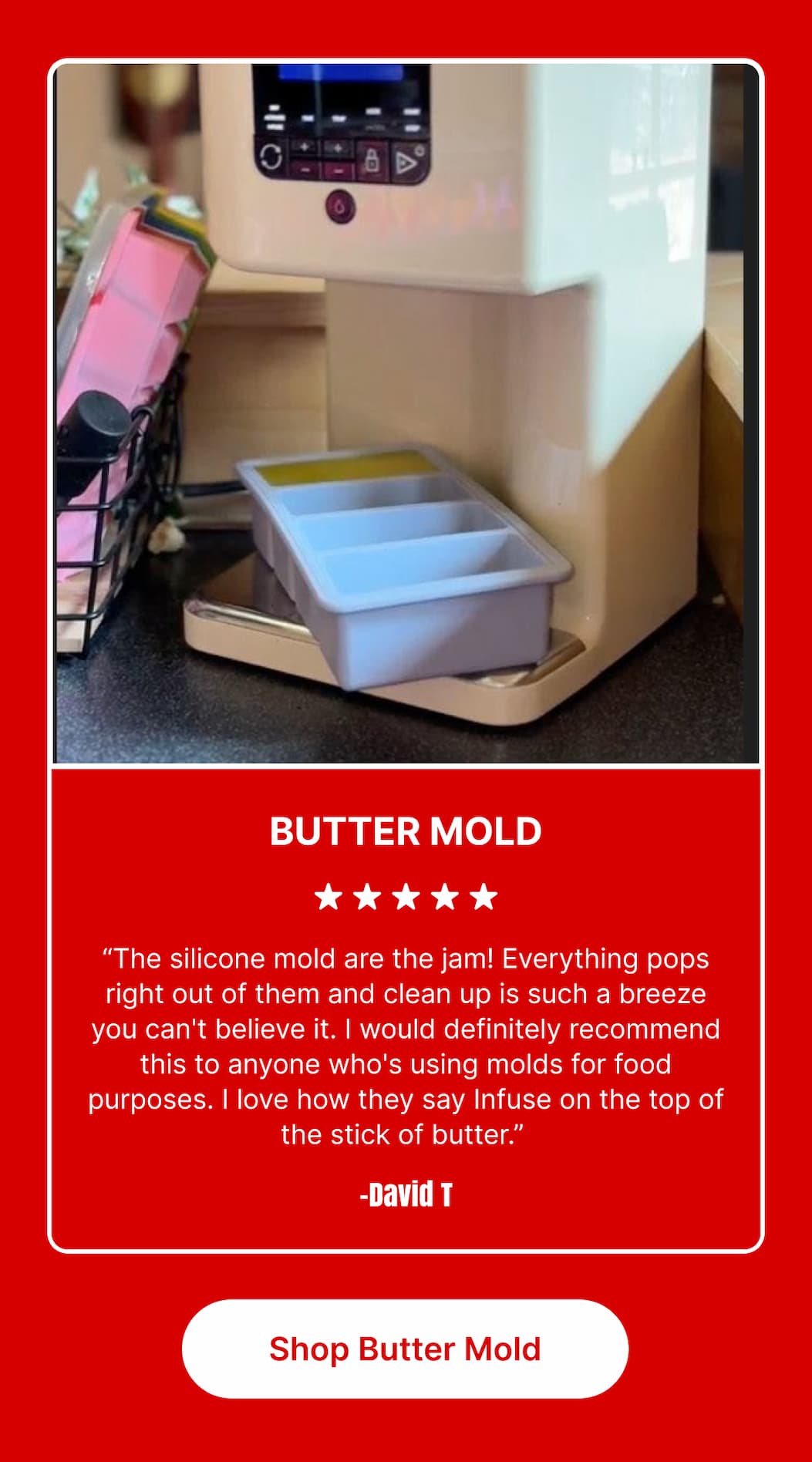 BUTTER MOLD ★★★★★ “The silicone mold are the jam! Everything pops right out of them and clean up is such a breeze you can’t believe it. I would definitely recommend this to anyone who’s using molds for food purposes. I love how they say Infuse on the top of the stick of butter.” – David T [Shop Butter Mold]