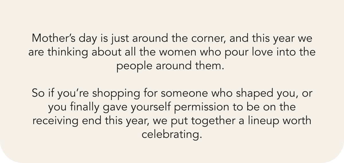 Mother’s day is just around the corner, and this year we are thinking about all the women who pour love into the people around them.&nbsp;  So if you’re shopping for someone who shaped you, or you finally gave yourself permission to be on the receiving end this year, we put together a lineup worth celebrating. 