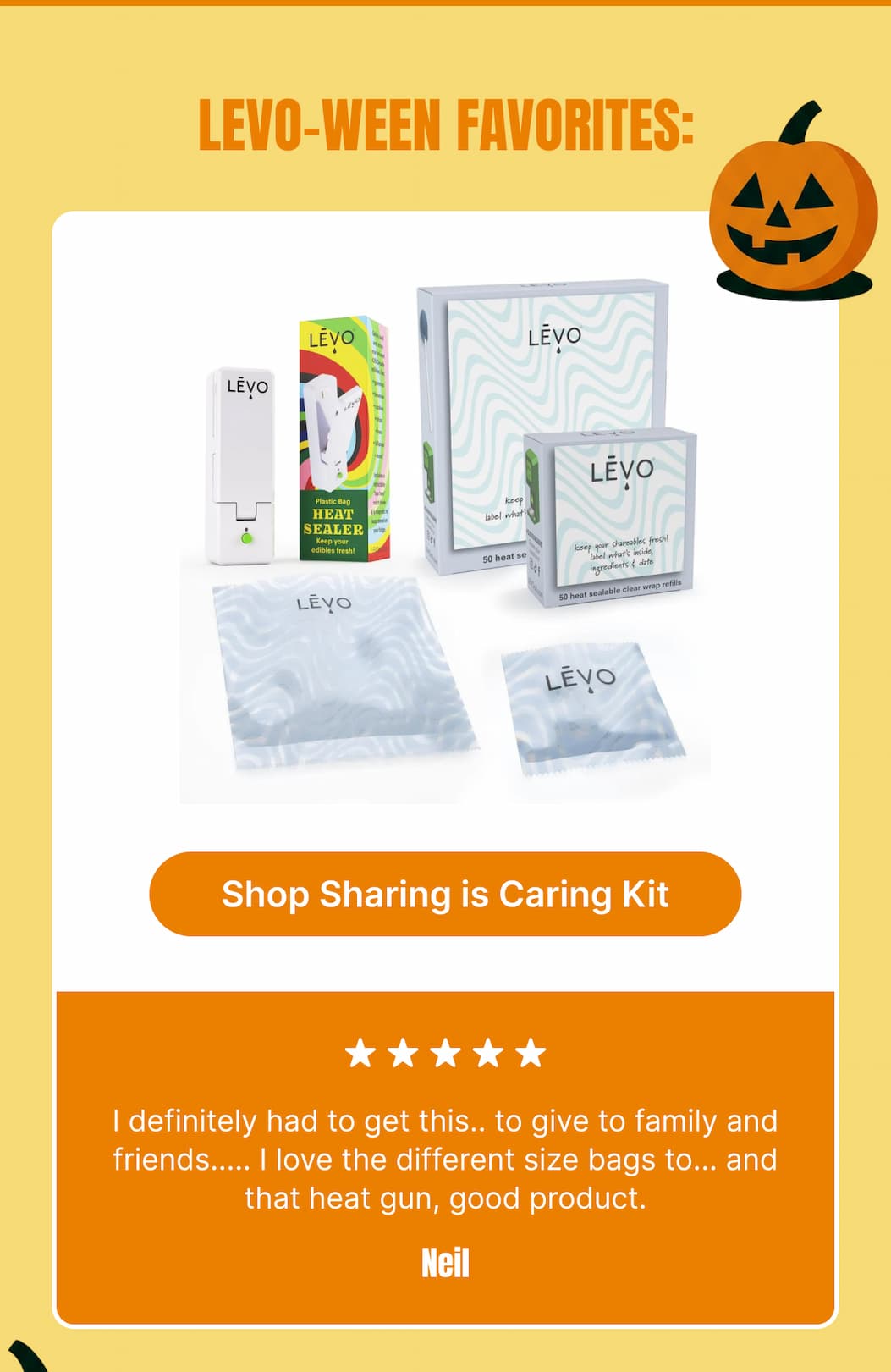 LEVO-ween favorites: “I definitely had to get this.. to give to family and friends..... I love the different size bags too... and that heat gun, good product.” — Neil [Shop Sharing is Caring Kit]