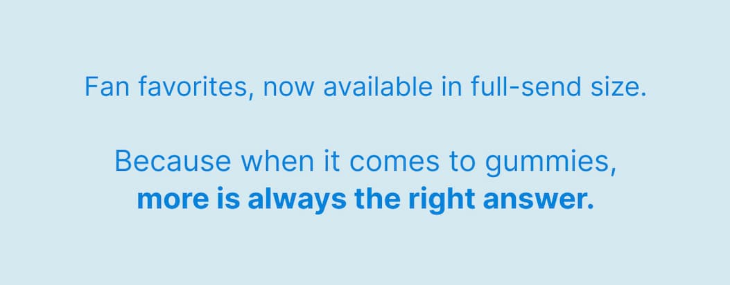 Fan favorites, now available in full-send size. Because when it comes to gummies, more is always the right answer.