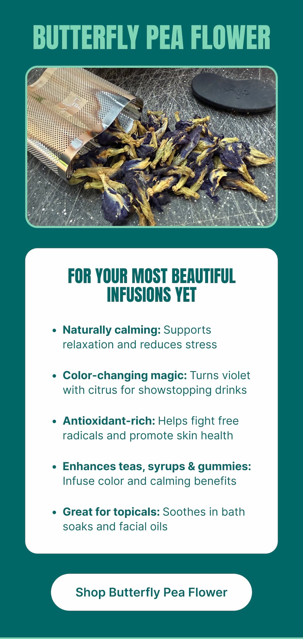 BUTTERFLY PEA FLOWER FOR YOUR MOST BEAUTIFUL INFUSIONS YET • Naturally calming: Supports relaxation and reduces stress • Color-changing magic: Turns violet with citrus for showstopping drinks • Antioxidant-rich: Helps fight free radicals and promote skin health • Enhances teas, syrups & gummies: Infuse color and calming benefits • Great for topicals: Soothes in bath soaks and facial oils [Shop Butterfly Pea Flower]