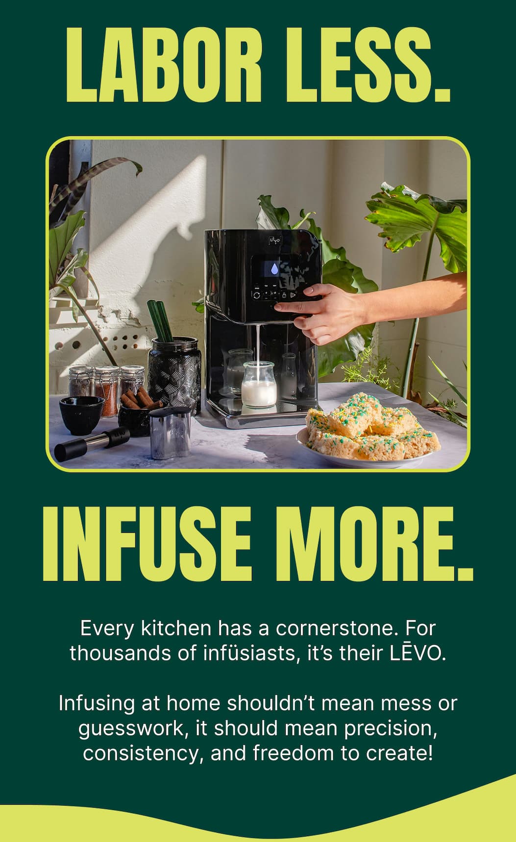 LABOR LESS. INFUSE MORE.  Every kitchen has a cornerstone. For thousands of infüsiasts, it’s their LĒVO.  Infusing at home shouldn’t mean mess or guesswork, it should mean precision, consistency, and freedom to create!