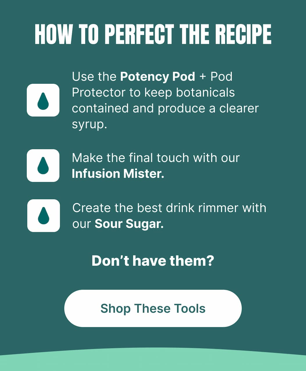 HOW TO PERFECT THE RECIPE Use the Potency Pod + Pod Protector to keep botanicals contained and produce a clearer syrup. Make the final touch with our Infusion Mister. Create the best drink rimmer with our Sour Sugar.  Don’t have them? [Shop These Tools]