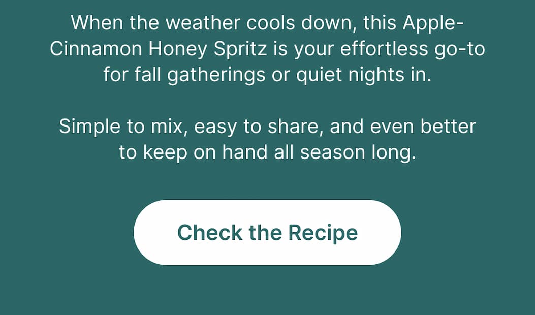 When the weather cools down, this Apple-Cinnamon Honey Spritz is your effortless go-to for fall gatherings or quiet nights in. Simple to mix, easy to share, and even better to keep on hand all season long.  [Check the Recipe]