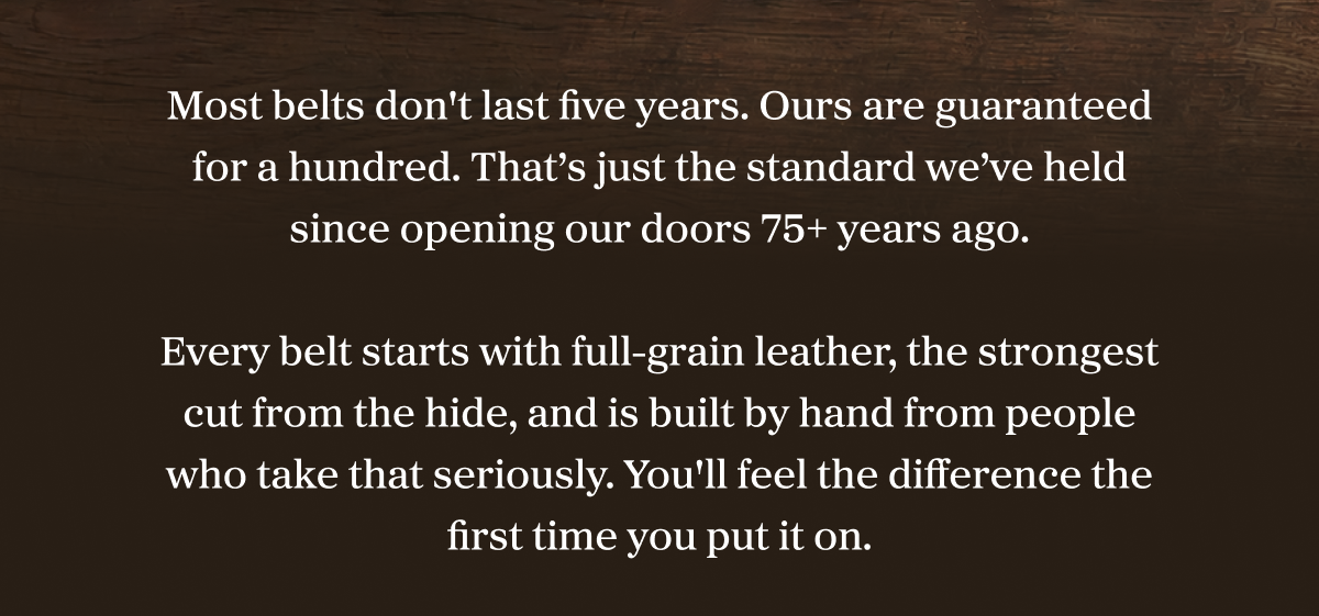 Most belts don't last five years. Ours are guaranteed for a hundred. That’s just the standard we’ve held since opening our doors 75+ years ago. Every belt starts with full-grain leather, the strongest cut from the hide, and is built by hand from people who take that seriously. You'll feel the difference the first time you put it on.