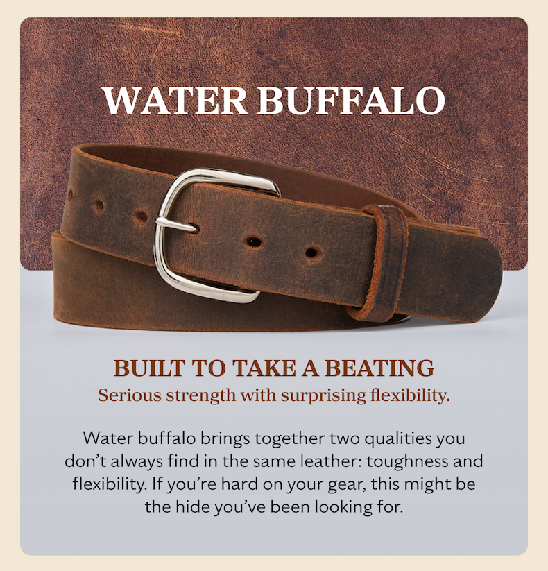 WATER BUFFALO BUILT TO TAKE A BEATING Serious strength with surprising flexibility. Water buffalo brings together two qualities you don’t always find in the same leather: toughness and flexibility. If you’re hard on your gear, this might be the hide you’ve been looking for.