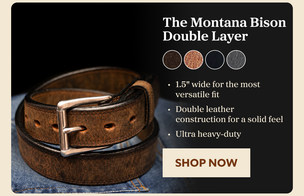 The Montana Bison Double Layer 1.5" wide for the most versatile fit Double leather construction for a solid feel Ultra heavy-duty SHOP NOW