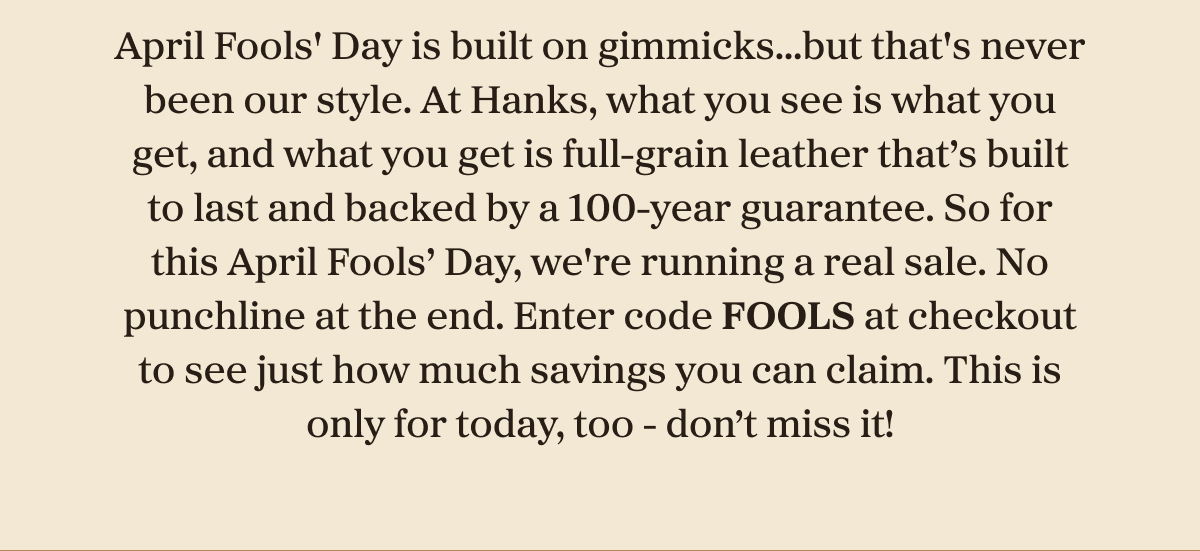 April Fools' Day is built on gimmicks…but that's never been our style. At Hanks, what you see is what you get, and what you get is full-grain leather that's built to last and backed by a 100-year guarantee. So for this April Fools' Day, we're running a real sale. No punchline at the end. Enter code FOOLS at checkout to see just how much savings you can claim. This is only for today, too - don't miss it!
