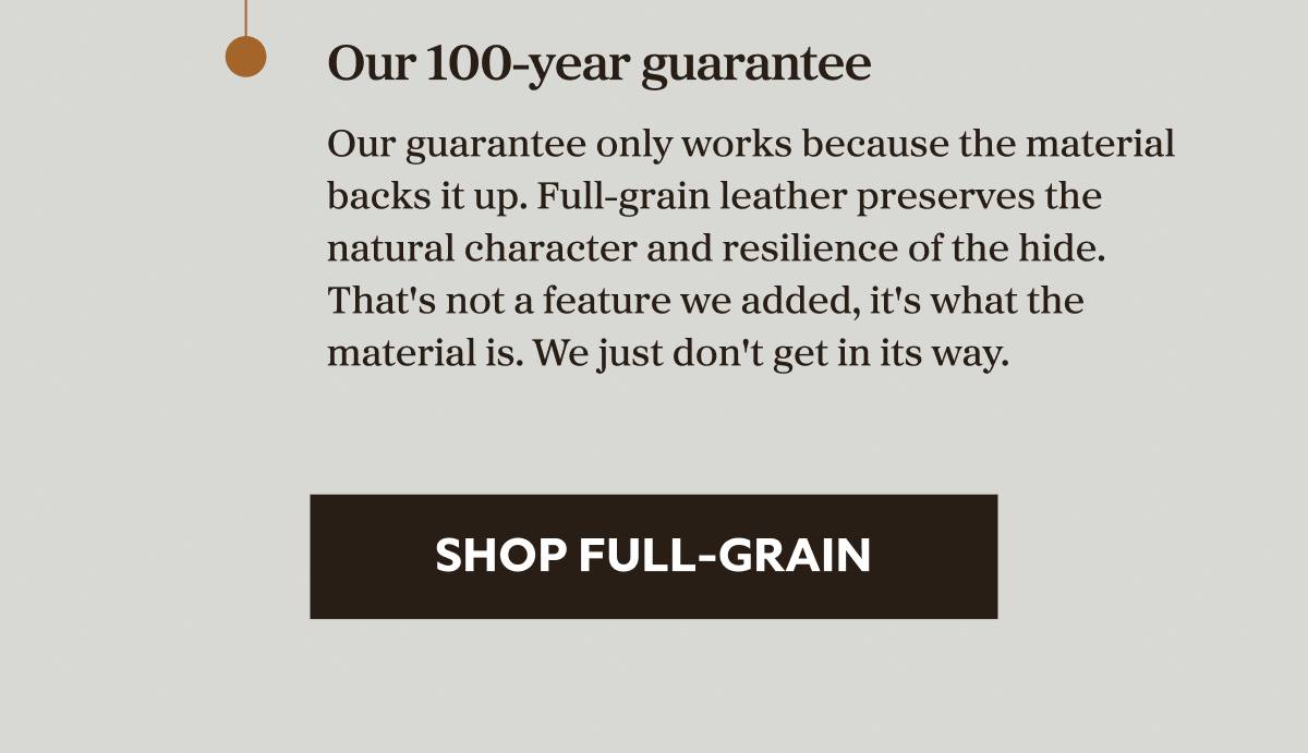 Our 100-year guarantee  Our guarantee only works because the material backs it up. Full-grain leather preserves the natural character and resilience of the hide. That's not a feature we added, it's what the material is. We just don't get in its way.  SHOP FULL-GRAIN