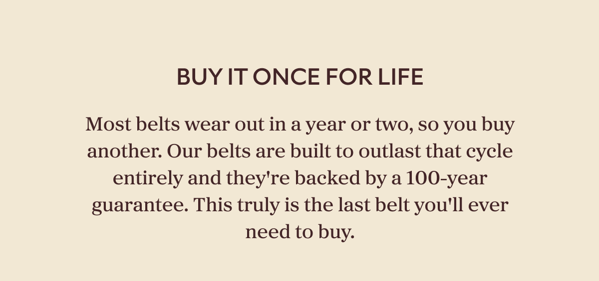 Buy It Once For Life Most belts wear out in a year or two, so you buy another. Our belts are built to outlast that cycle entirely and they're backed by a 100-year guarantee. This truly is the last belt you'll ever need to buy.