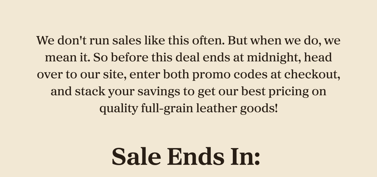 We don't run sales like this often. But when we do, we mean it. So before this deal ends at midnight, head over to our site, enter both promo codes at checkout, and stack your savings to get our best pricing on quality full-grain leather goods!