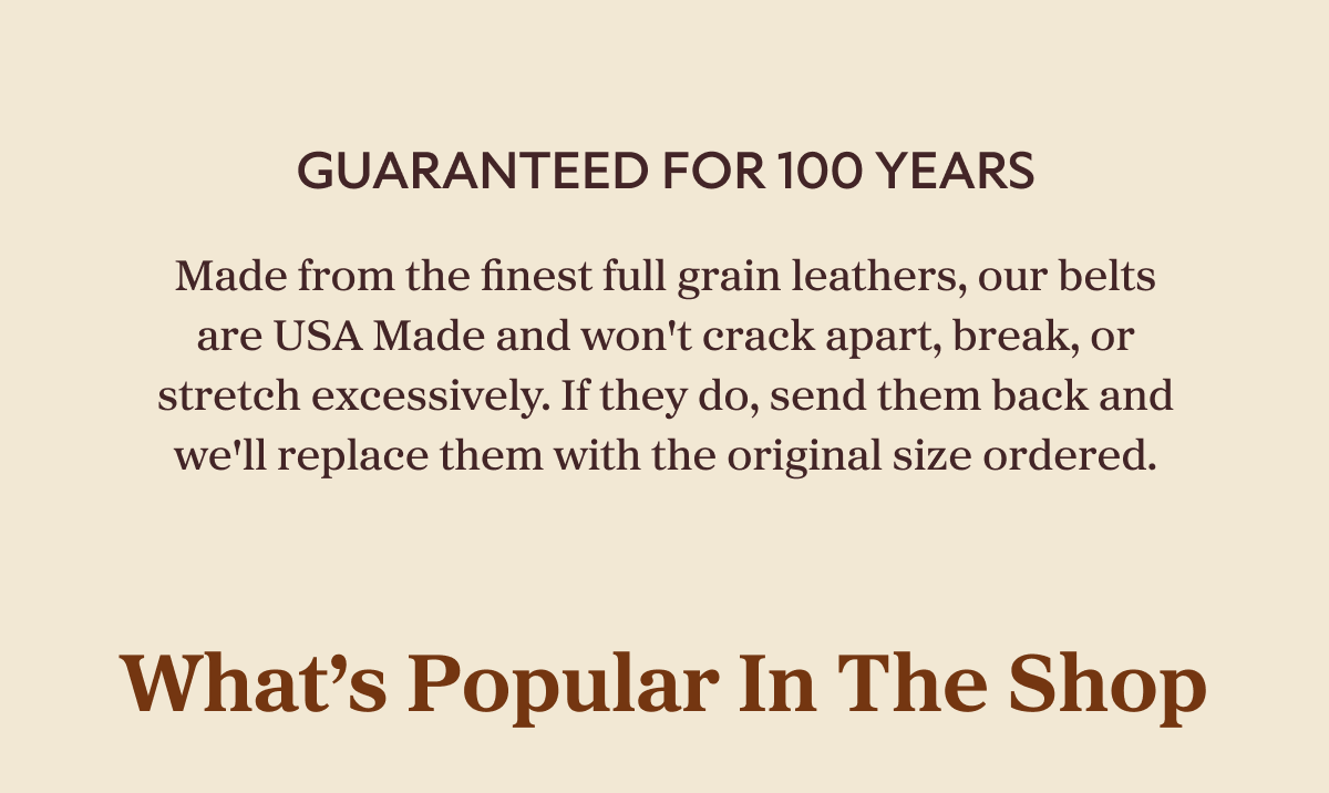 Guaranteed For 100 Years Made from the finest full grain leathers, our belts are USA Made and won't crack apart, break, or stretch excessively. If they do, send them back and we'll replace them with the original size ordered. What’s Popular In The Shop