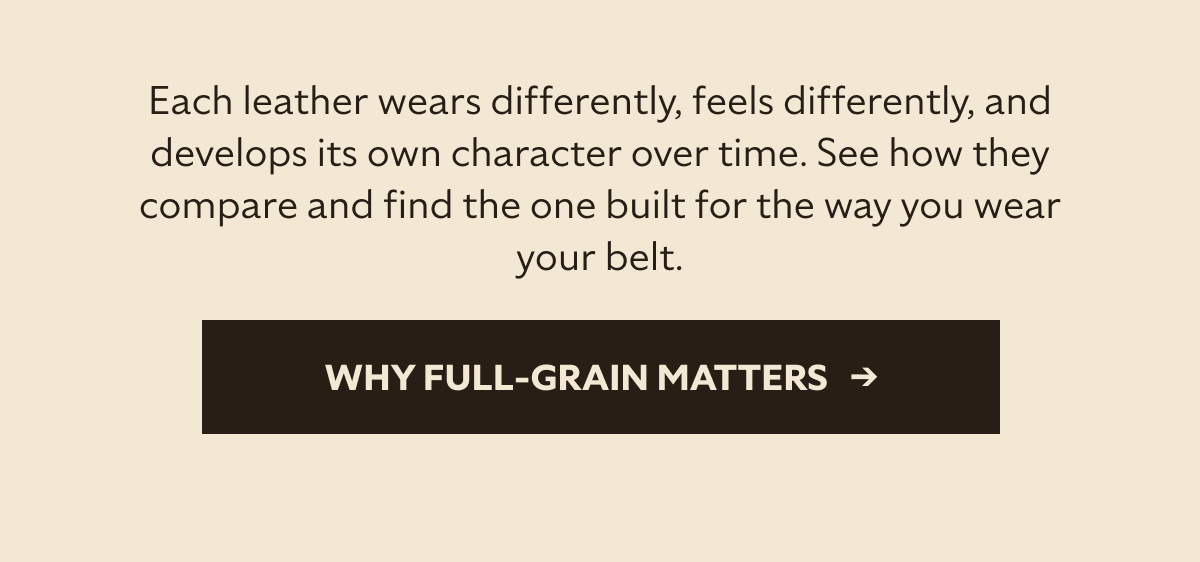 Each leather wears differently, feels differently, and develops its own character over time. See how they compare and find the one built for the way you wear your belt. Why Full-Grain Matters   →