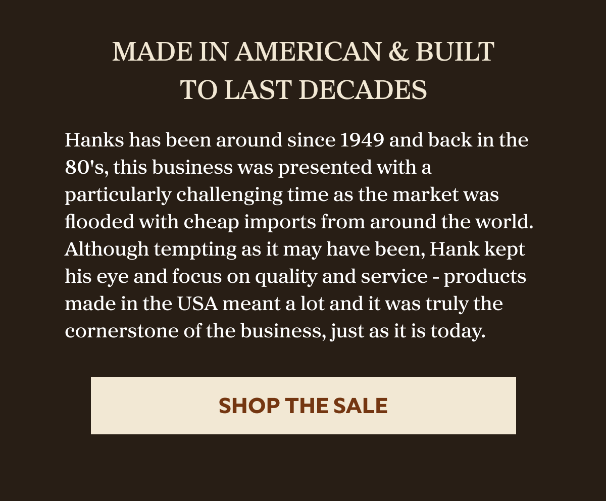 Made In American & Built To Last Decades Hanks has been around since 1949 and back in the 80's, this business was presented with a particularly challenging time as the market was flooded with cheap imports from around the world. Although tempting as it may have been, Hank kept his eye and focus on quality and service - products made in the USA meant a lot and it was truly the cornerstone of the business, just as it is today. SHOP THE SALE