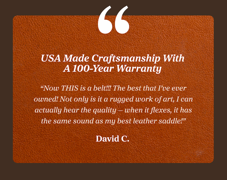 USA Made Craftsmanship With A 100-Year Warranty “Now THIS is a belt!!! The best that I’ve ever owned! Not only is it a rugged work of art, I can actually hear the quality — when it flexes, it has the same sound as my best leather saddle!” David C.