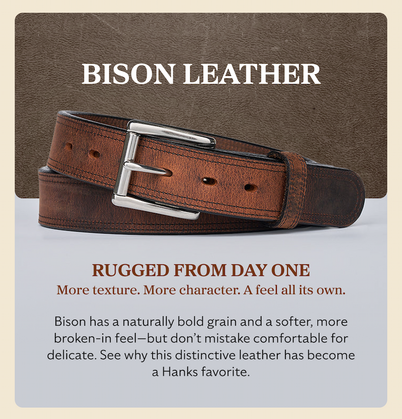 BISON LEATHER RUGGED FROM DAY ONE More texture. More character. A feel all its own. Bison has a naturally bold grain and a softer, more broken-in feel—but don’t mistake comfortable for delicate. See why this distinctive leather has become a Hanks favorite.