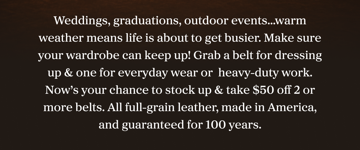 Weddings, graduations, outdoor events…warm weather means life is about to get busier. Make sure your wardrobe can keep up! Grab a belt for dressing up & one for everyday wear or  heavy-duty work. Now’s your chance to stock up & take $50 2 or more belts. All full-grain leather, made in America, and guaranteed for 100-years.
