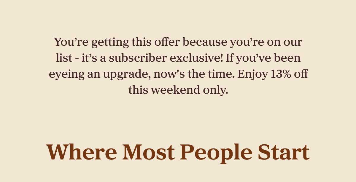 You’re getting this offer because you’re on our list - it’s a subscriber exclusive! If you’ve been eyeing an upgrade, now's the time. Enjoy 13% off this weekend only.