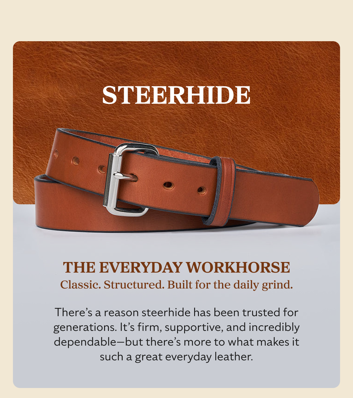 STEERHIDE THE EVERYDAY WORKHORSE Classic. Structured. Built for the daily grind. There’s a reason steerhide has been trusted for generations. It’s firm, supportive, and incredibly dependable—but there’s more to what makes it such a great everyday leather.