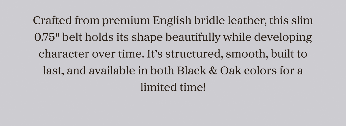 Crafted from premium English bridle leather, this slim 0.75" belt holds its shape beautifully while developing character over time. It’s structured, smooth, built to last, and available in both Black & Oak colors for a limited time!