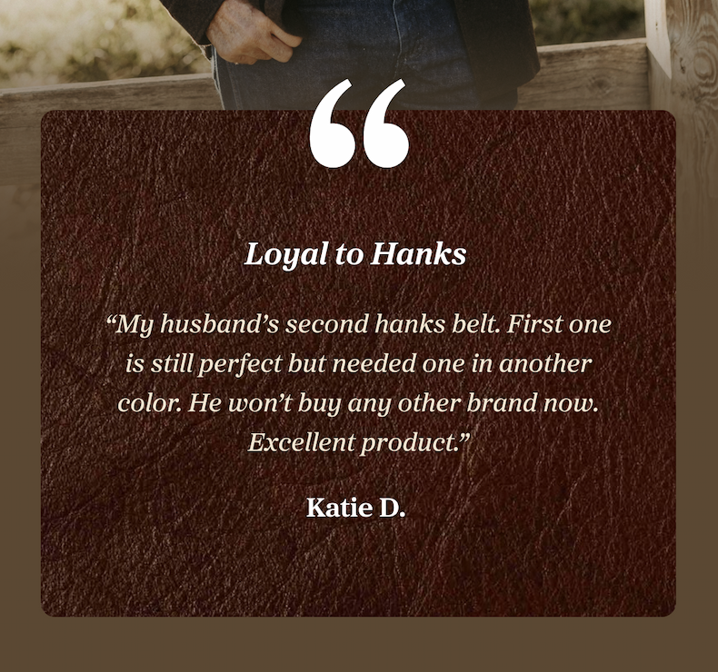 Loyal to Hanks “My husband’s second hanks belt. First one is still perfect but needed one in another color. He won’t buy any other brand now. Excellent product.” Katie D.
