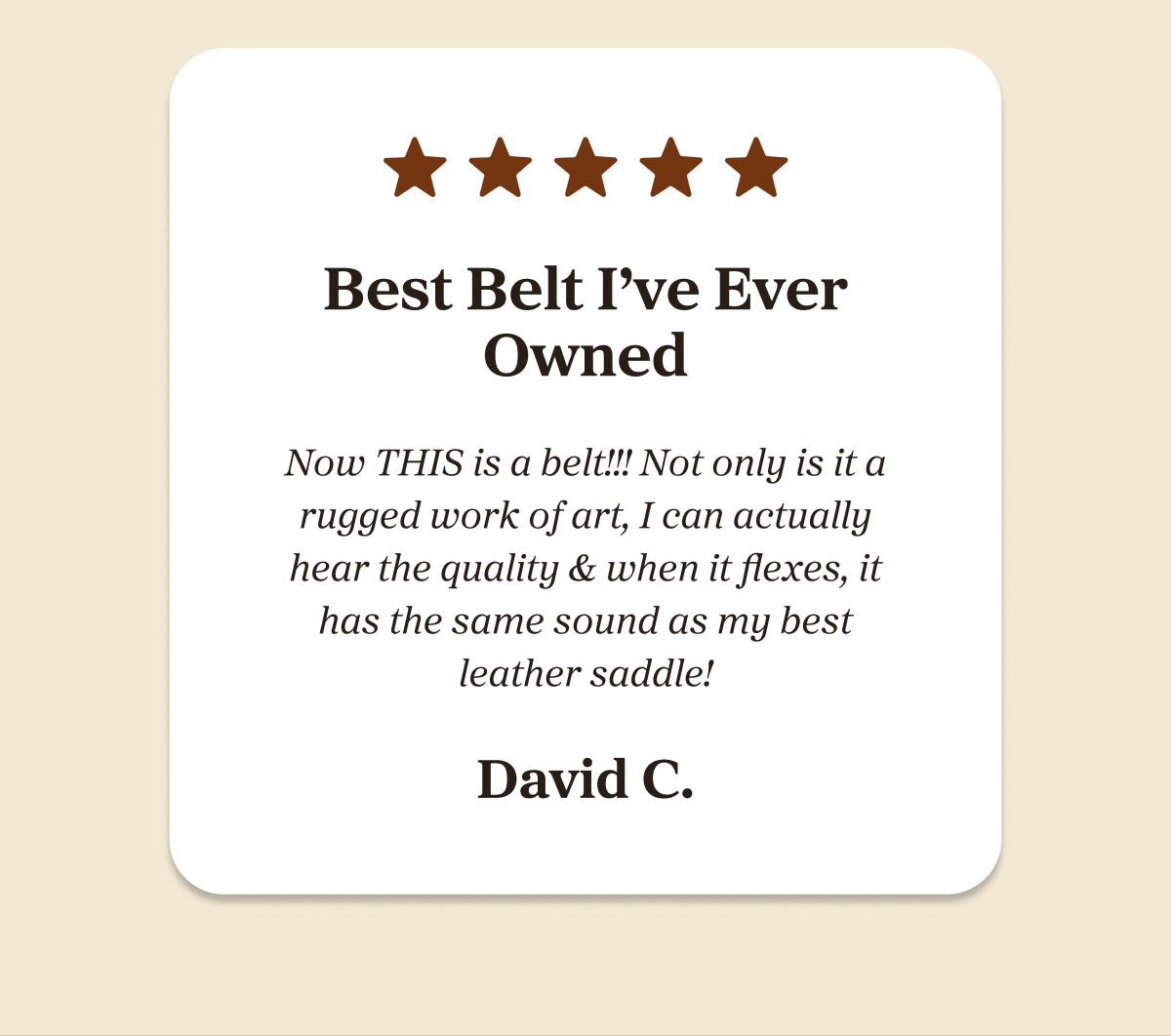 Best Belt I've Ever Owned  Now THIS is a belt!!! Not only is it a rugged work of art, I can actually hear the quality & when it flexes, it has the same sound as my best leather saddle! - David C.