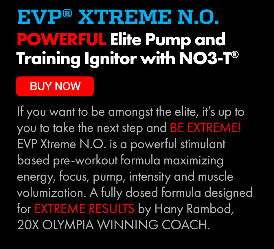 EVP XTREME N.O. POWERFUL Elite Pump and Training Ignitor with NO3-T If you want to be amongst the elite, it's up to you to take the next step and BE EXTREME! EVP Xtreme N.O. is a powerful stimulant based pre-workout formula maximizing energy, focus, pump, intensity and muscle volumization. A fully dosed formula designed for EXTREME RESULTS by Hany Rambod, 20X OLYMPIA WINNING COACH. 