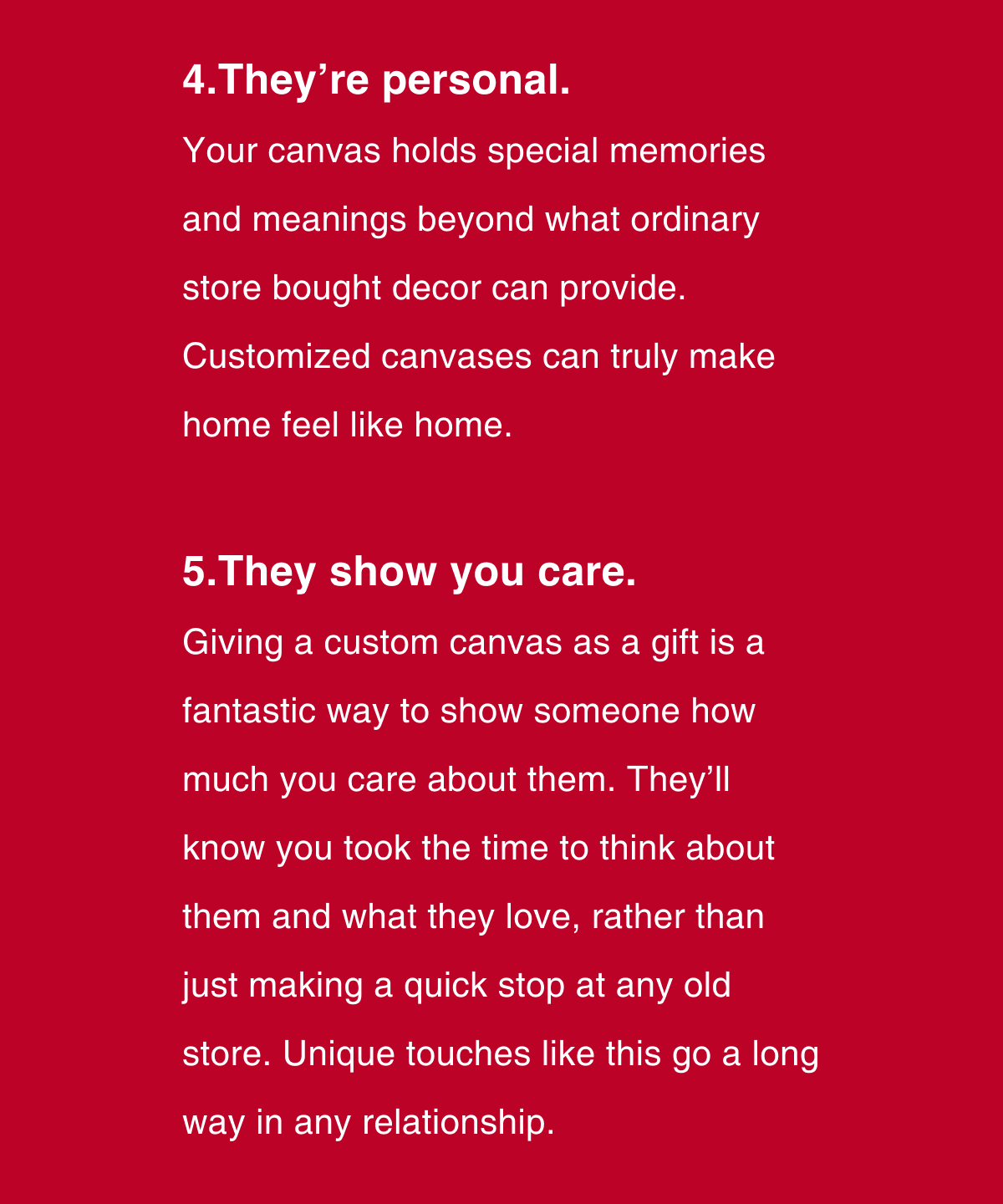 They’re personal.  Your canvas holds special memories and meanings beyond what ordinary store bought decor can provide. Customized canvases can truly make home feel like home.  They show you care. Giving a custom canvas as a gift is a fantastic way to show someone how much you care about them. They’ll know you took the time to think about them and what they love, rather than just making a quick stop at any old store. Unique touches like this go a long way in any relationship. 