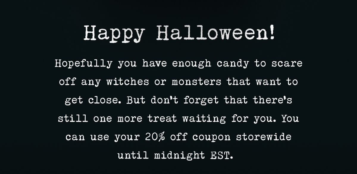 Happy Halloween! Hopefully, you have enough candy to scare off any witches or monsters that want to get close. But don’t forget that there’s still one more treat waiting for you.  You can use your 17% off coupon storewide until midnight EST.