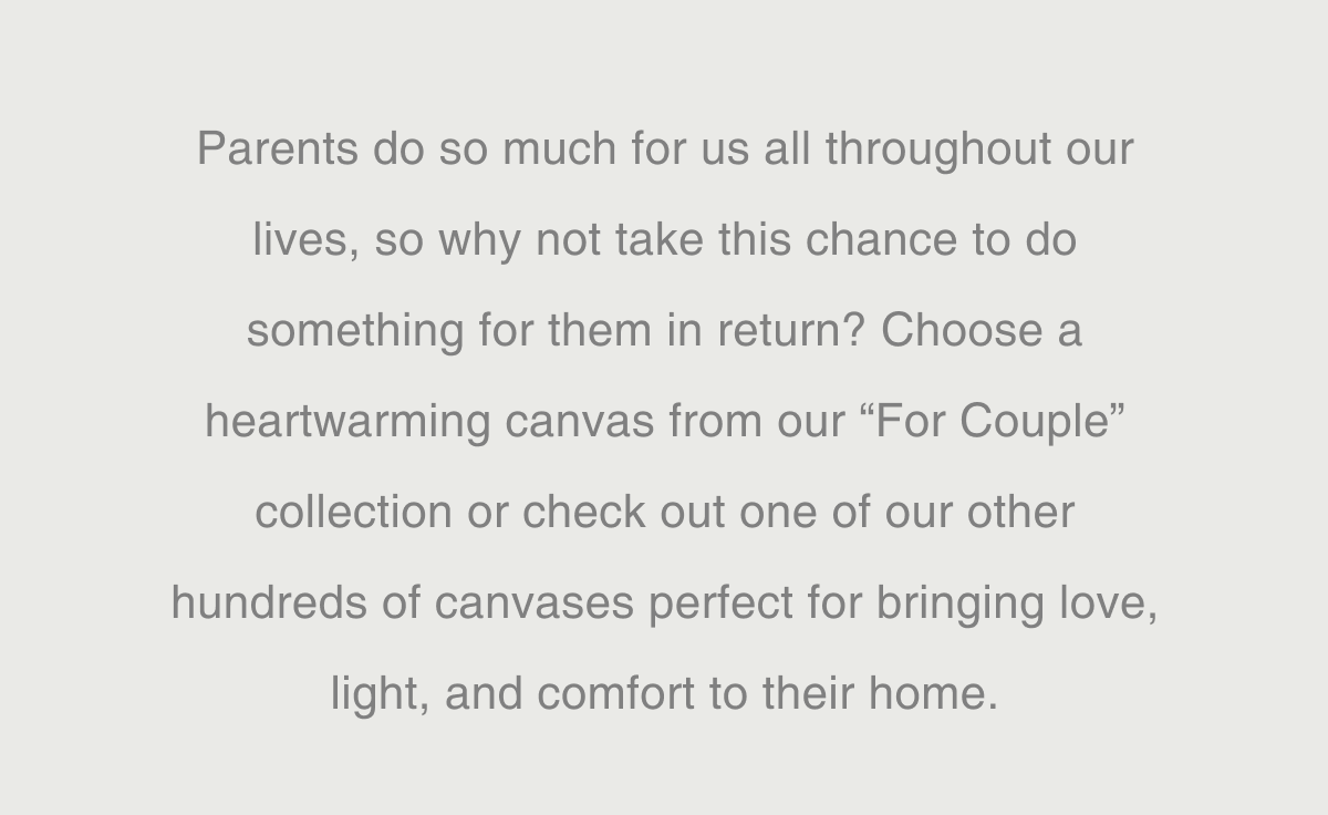 Parents do so much for us all throughout our lives, so why not take this chance to do something for them in return? Choose a heartwarming canvas from our “For Couple” collection or check out one of our other hundreds of canvases perfect for bringing love, light, and comfort to their home.