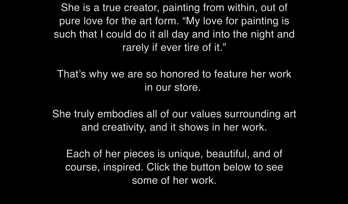 She is a true creator, painting from within, out of pure love for the art form. “My love for painting is such that I could do it all day and into the night and rarely if ever tire of it.”  That’s why we are so honored to feature her work in our store.   She truly embodies all of our values surrounding art and creativity, and it shows in her work.   Each of her pieces is unique, beautiful, and of course, inspired. Click the button below to see some of her work.