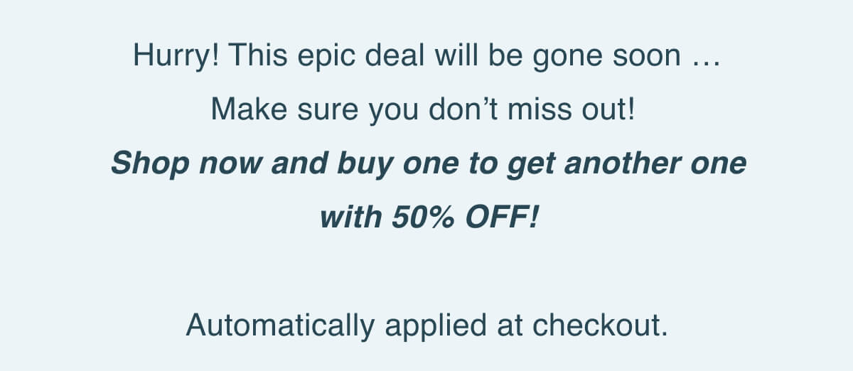 Hurry! This epic deal will be gone soon … Make sure you don’t miss out! Shop now and buy one to get another one with 50% OFF! Automatically applied at checkout.