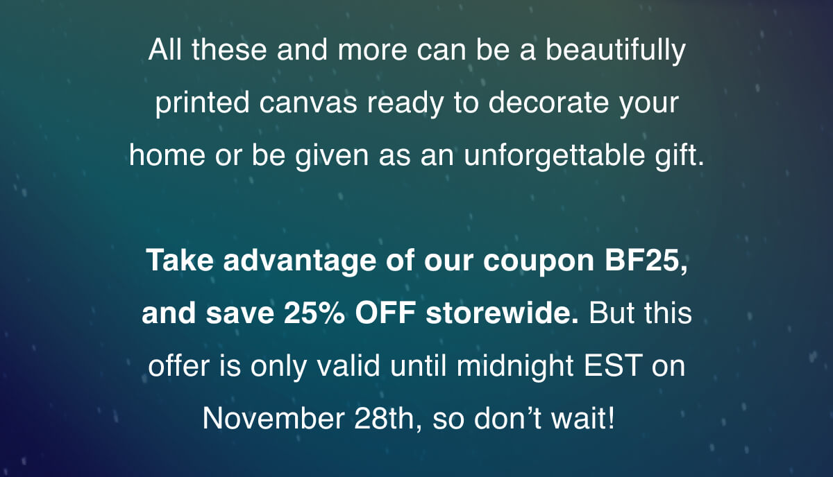 All these and more can be a beautifully printed canvas ready to decorate your home or be given as an unforgettable gift.   Take advantage of our coupon BF25, and save 25% OFF storewide. But this offer is only valid until midnight EST on November 28th, so don’t wait! 