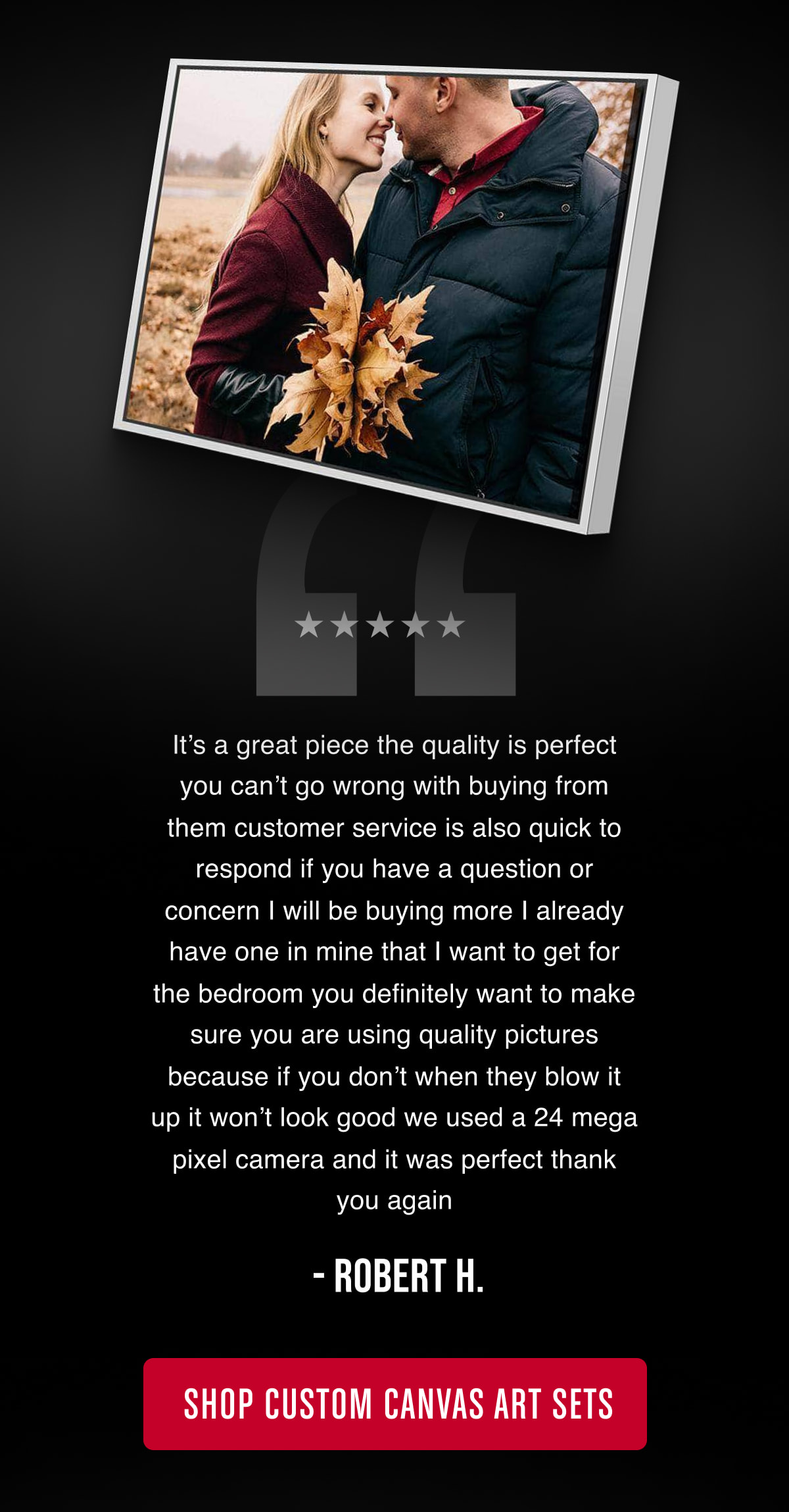 “It’s a great piece the quality is perfect you can’t go wrong with buying from them customer service is also quick to respond if you have a question or concern I will be buying more I already have one in mine that I want to get for the bedroom you definitely want to make sure you are using quality pictures because if you don’t when they blow it up it won’t look good we used a 24 mega pixel camera and it was perfect thank you again” - Robert H.