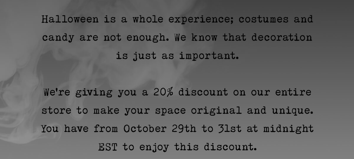 Halloween is a whole experience; costumes and candy are not enough. We know that decorations are just as important, especially for such a spooky holiday as this one. So we’re giving you a treat— a 17% discount on our entire store to make your space original and unique. You have from the 29th to midnight EST on October 31st to enjoy this discount. 