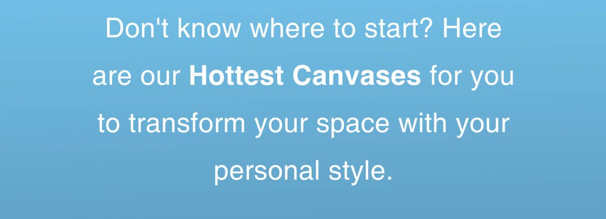 Don't know where to start? Here are our Hottest Canvases for you to transform your space with your personal style.