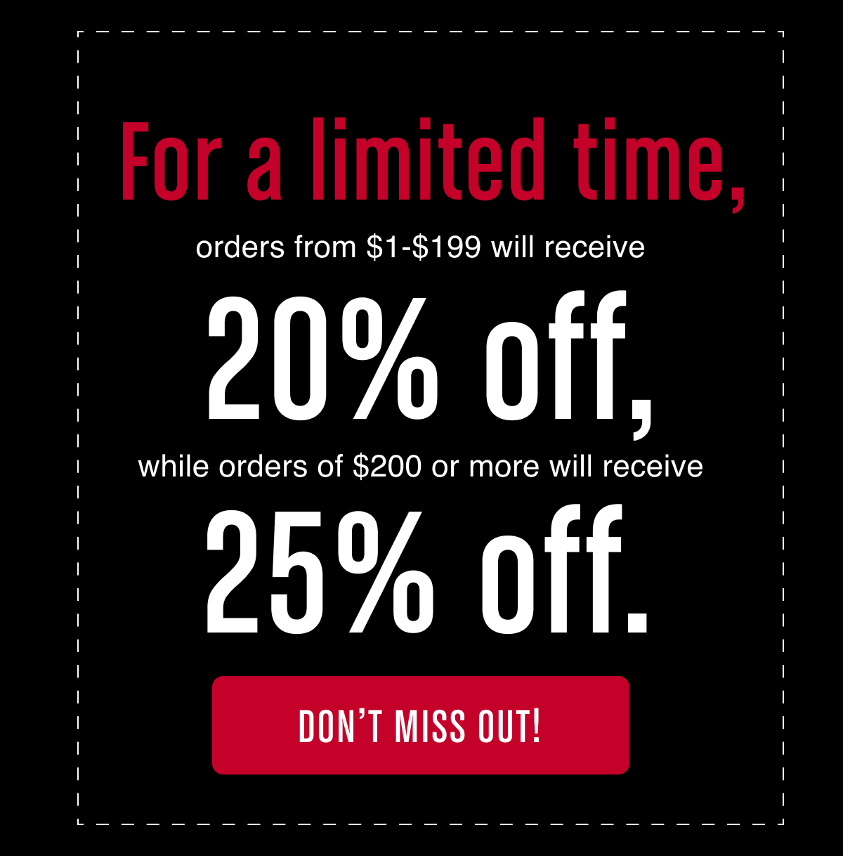 For a limited time, orders from $1-$199 will receive 20% off, while orders of $200 or more will receive 25% off - Don't miss out!