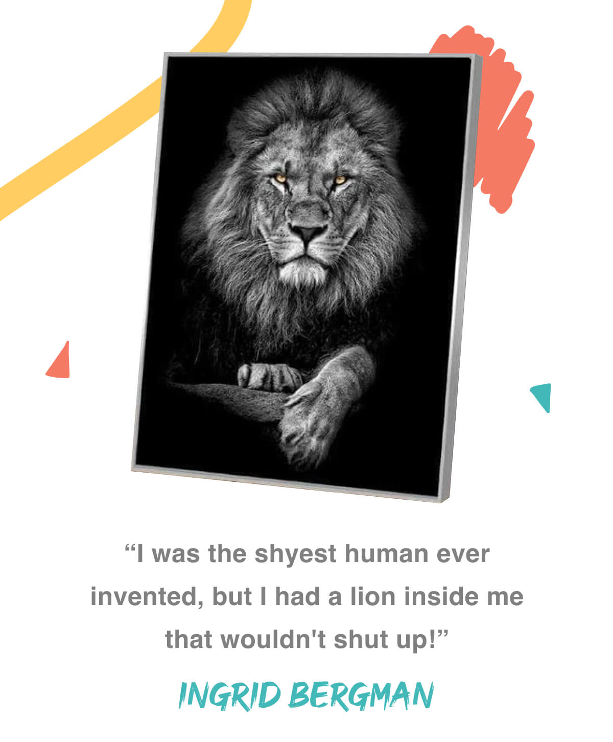“I was the shyest human ever invented, but I had a lion inside me that wouldn't shut up!” - Ingrid Bergman