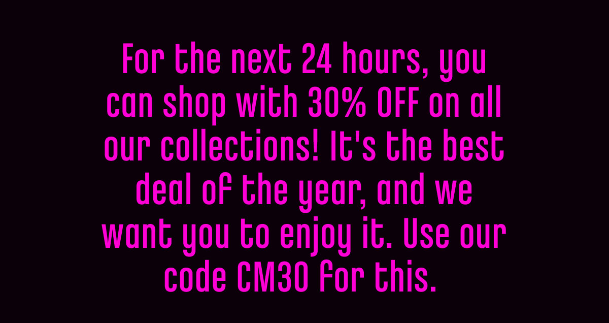 For the next 24 hours, you can shop with 30% OFF on all our collections! It's the best deal of the year, and we want you to enjoy it. Use our code CM30 for this. 