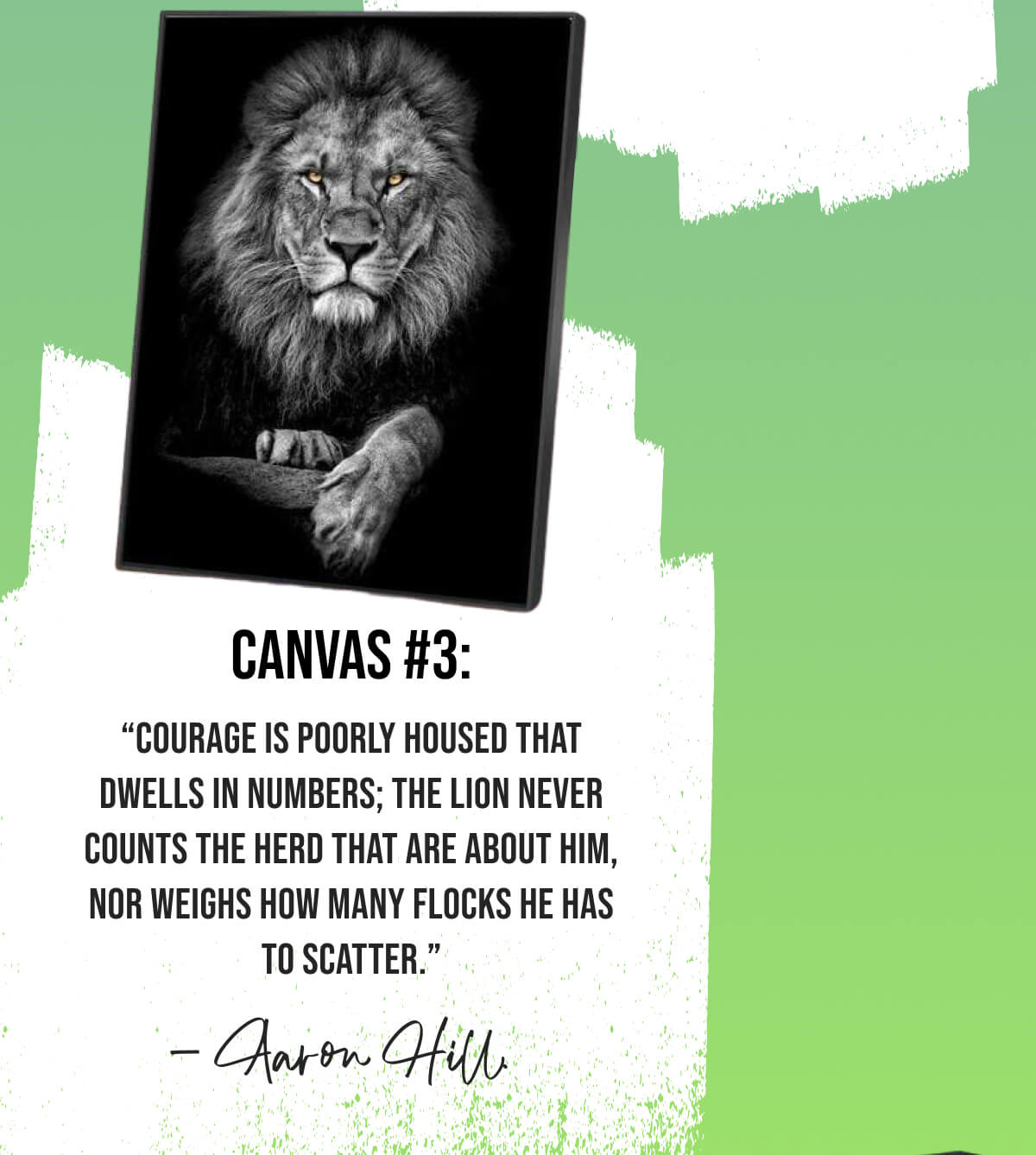 “Courage is poorly housed that dwells in numbers; the lion never counts the herd that are about him, nor weighs how many flocks he has to scatter.” - Aaron Hill.