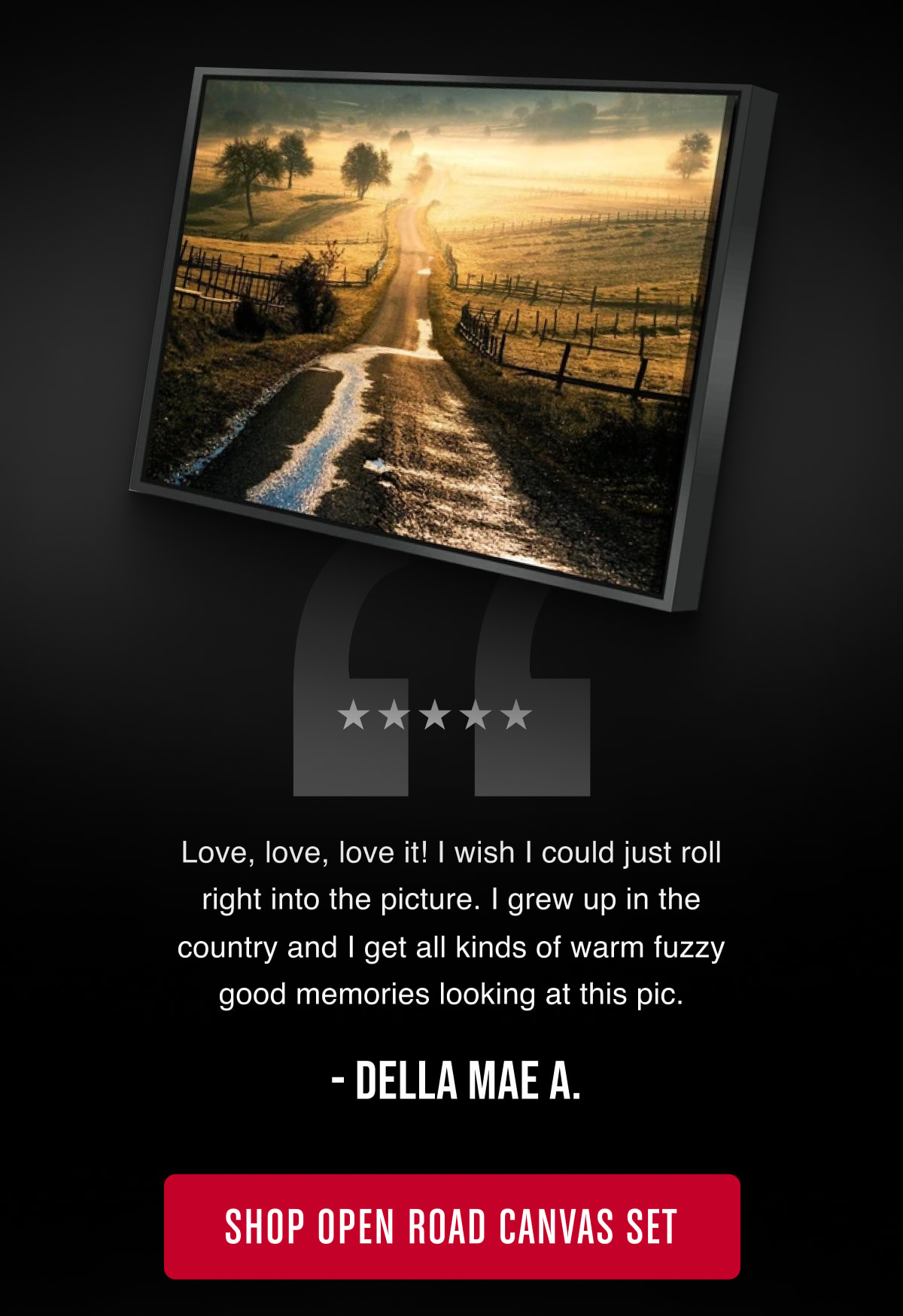 “Love, love, love it! I wish I could just roll right into the picture. I grew up in the country and I get all kinds of warm fuzzy good memories looking at this pic.” - Della Mae A.