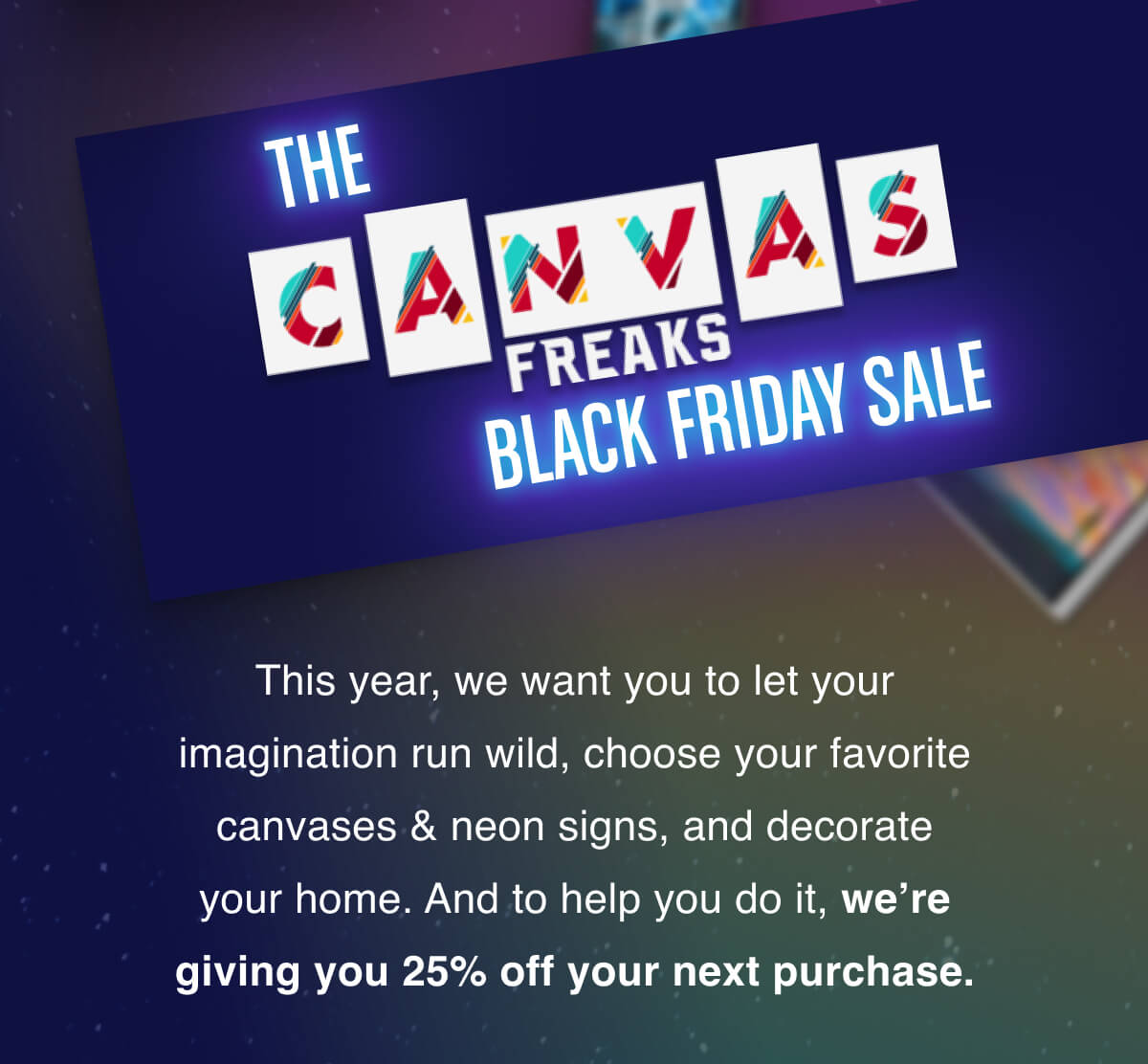 This year, we want you to let your imagination run wild, choose your favorite canvases & neon signs, and decorate your home. And to help you do it, we’re giving you 25% off your next purchase.
