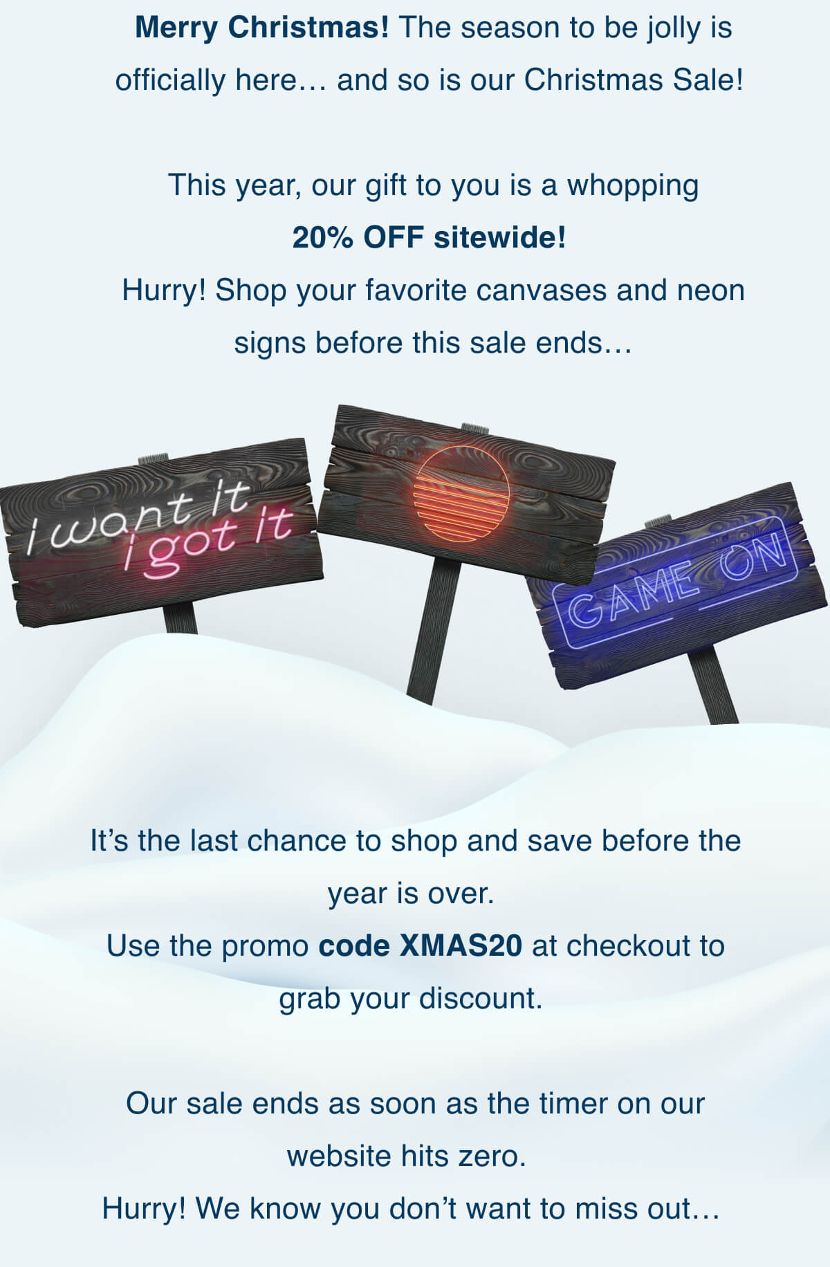 Merry Christmas! The season to be jolly is officially here …  And so is our Christmas Sale!  This year, our gift to you is a whopping 20% OFF sitewide! Hurry! Shop your favorite canvases and neon signs before this sale ends …  It’s the last chance to shop and save before the year is over. Use the promo code XMAS20 at checkout to grab your discount.  Our sale ends as soon as the timer on our website hits zero.  Hurry! We know you don’t want to miss out …