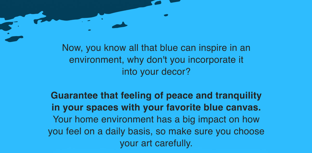Now, you know all that blue can inspire in an environment, why don't you incorporate it into your decor? Guarantee that feeling of peace and tranquility in your spaces with your favorite blue canvas. Your home environment has a big impact on how you feel on a daily basis, so make sure you choose your art carefully. Start here to find your new favorite!  
