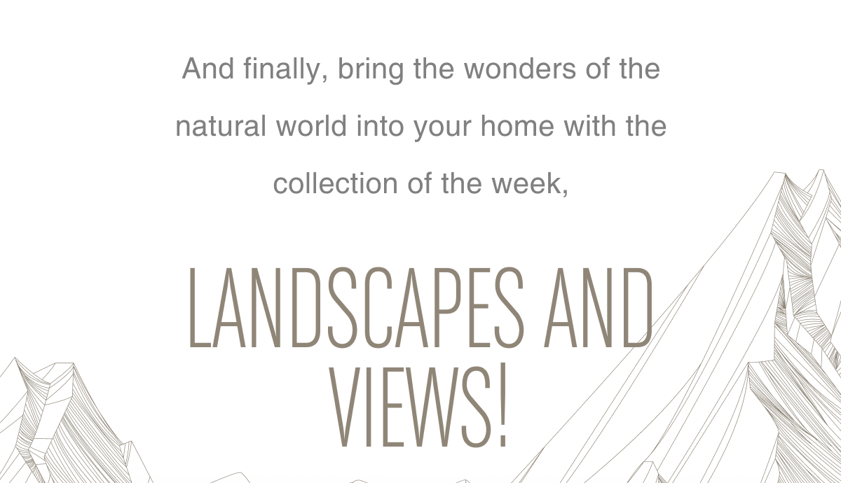  And finally, bring the wonders of the natural world into your home with the collection of the week, Landscapes and Views!