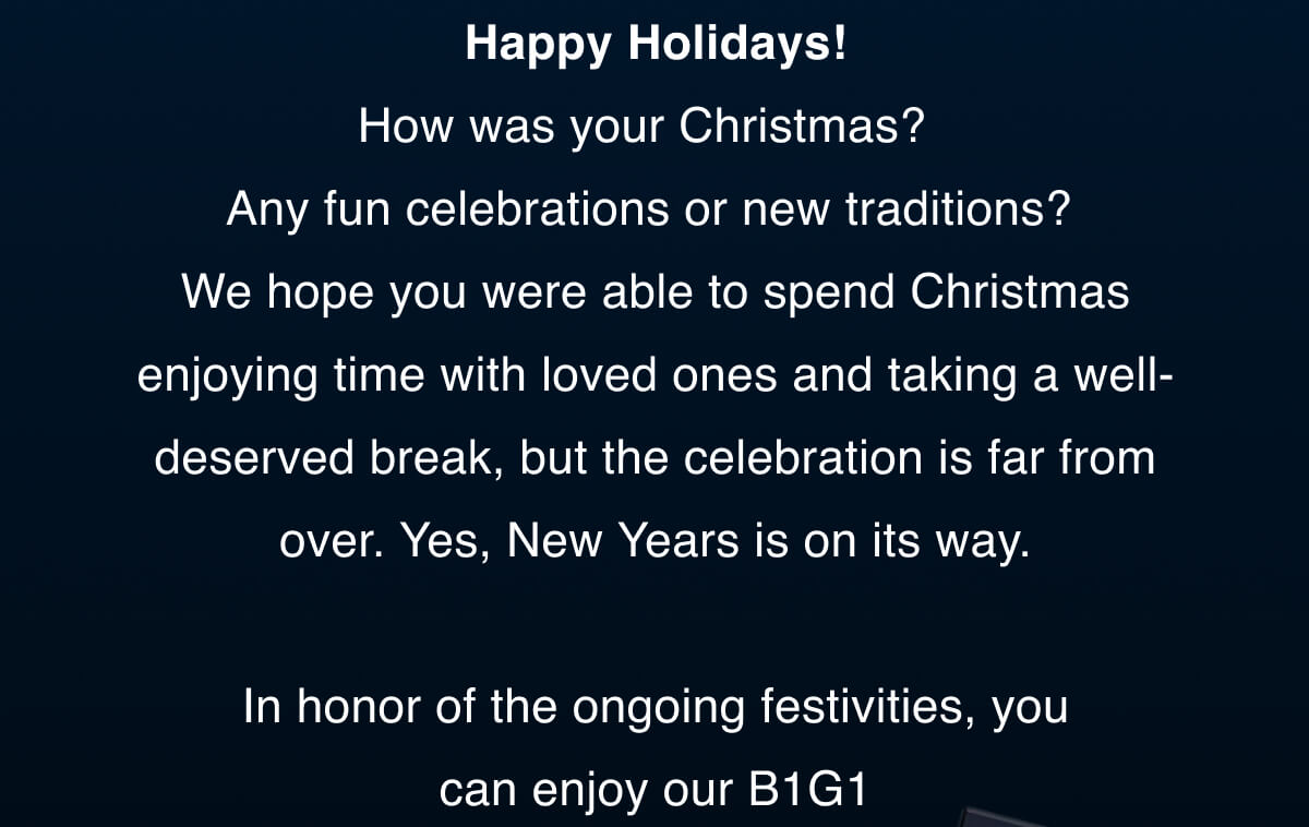 Happy Holidays! How was your Christmas?  Any fun celebrations or new traditions? We hope you were able to spend Christmas enjoying time with loved ones and taking a well-deserved break, but the celebration is far from over. Yes, New Years is on its way.   In honor of the ongoing festivities, you can enjoy our B1G1