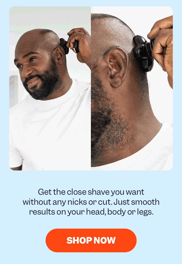 Get the close shave you want without any nicks or cuts. Just smooth results on your head, body, or legs. | Shop Now
