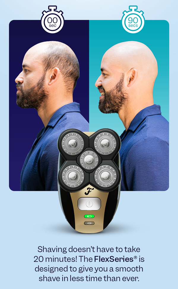 Shaving doesn't have to take 20 minutes! The FlexSeries® is designed to give you a smooth shave in less time than ever.